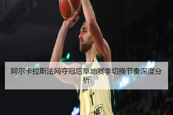 阿尔卡拉斯法网夺冠后草地赛季切换节奏深度分析